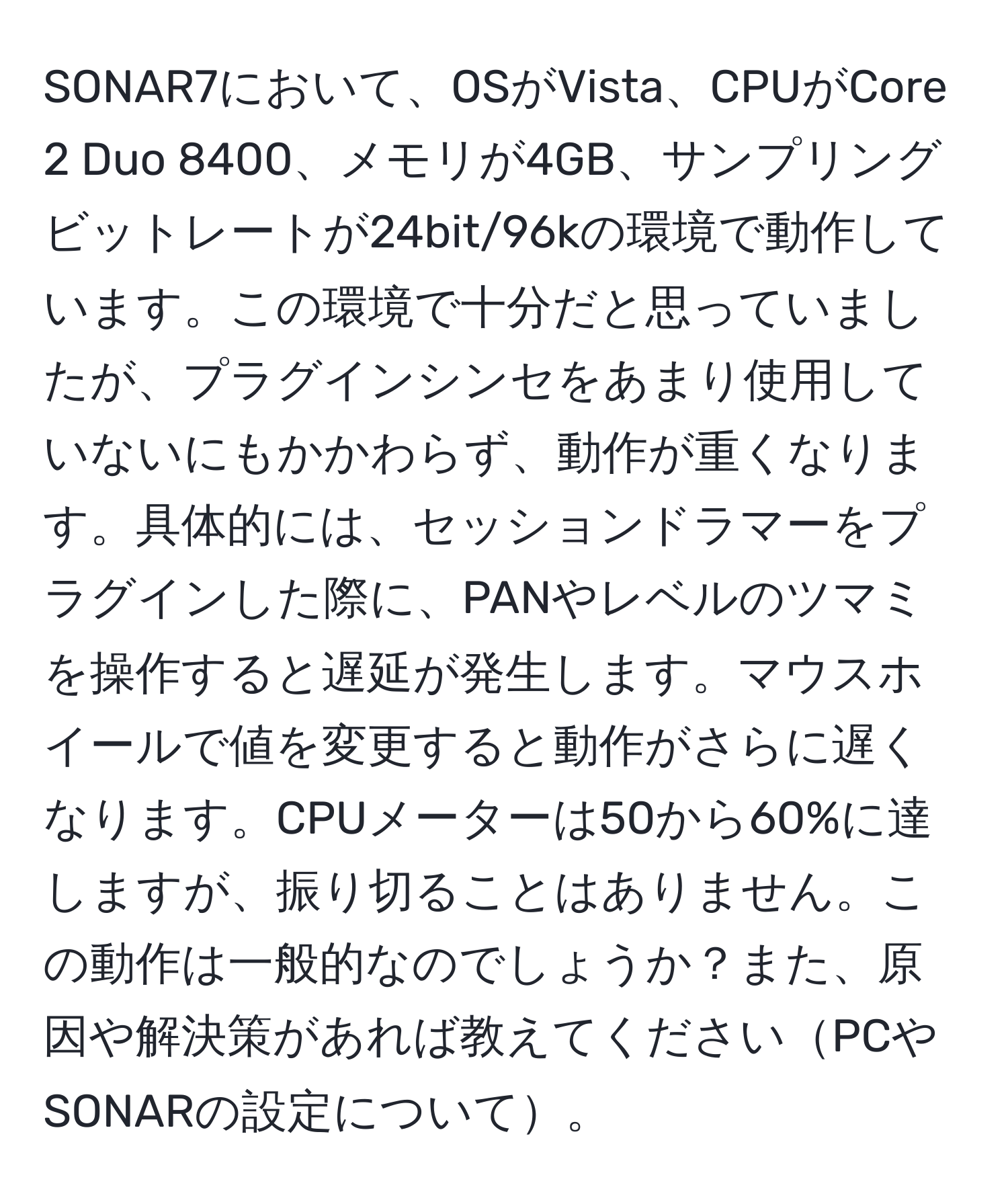 SONAR7において、OSがVista、CPUがCore 2 Duo 8400、メモリが4GB、サンプリングビットレートが24bit/96kの環境で動作しています。この環境で十分だと思っていましたが、プラグインシンセをあまり使用していないにもかかわらず、動作が重くなります。具体的には、セッションドラマーをプラグインした際に、PANやレベルのツマミを操作すると遅延が発生します。マウスホイールで値を変更すると動作がさらに遅くなります。CPUメーターは50から60%に達しますが、振り切ることはありません。この動作は一般的なのでしょうか？また、原因や解決策があれば教えてくださいPCやSONARの設定について。