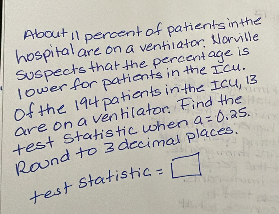 About 11 percent of patients inthe 
hospital are on a ventilator. Norville 
suspects that the percentage is 
lower for patients in the Icu. 
Of the 194 patients in the Icu, B
are on a ventilator. Find the 
test statistic when a=0.25. 
Round to 3 decimal places. 
rest statistic =□