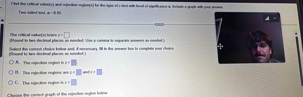 Find the critical value(s) and rejection region(s) for the type of z -test with level of significance α. Include a graph with your answer.
Two-tailed test, alpha =0.05
The critical value(s) is/are z=□
(Round to two decimal places as needed. Use a comma to separate answers as needed.)
Select the correct choice below and, if necessary, fill in the answer box to complete your choice.
(Round to two decimal places as needed.)
A. The rejection region is z>□.
B. The rejection regions are z and z>□.
C. The rejection region is z . 
Choose the correct graph of the rejection region below.