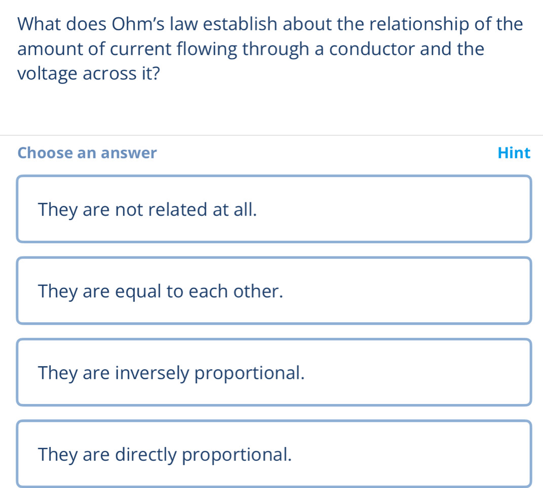 What does Ohm’s law establish about the relationship of the
amount of current flowing through a conductor and the
voltage across it?
Choose an answer Hint
They are not related at all.
They are equal to each other.
They are inversely proportional.
They are directly proportional.