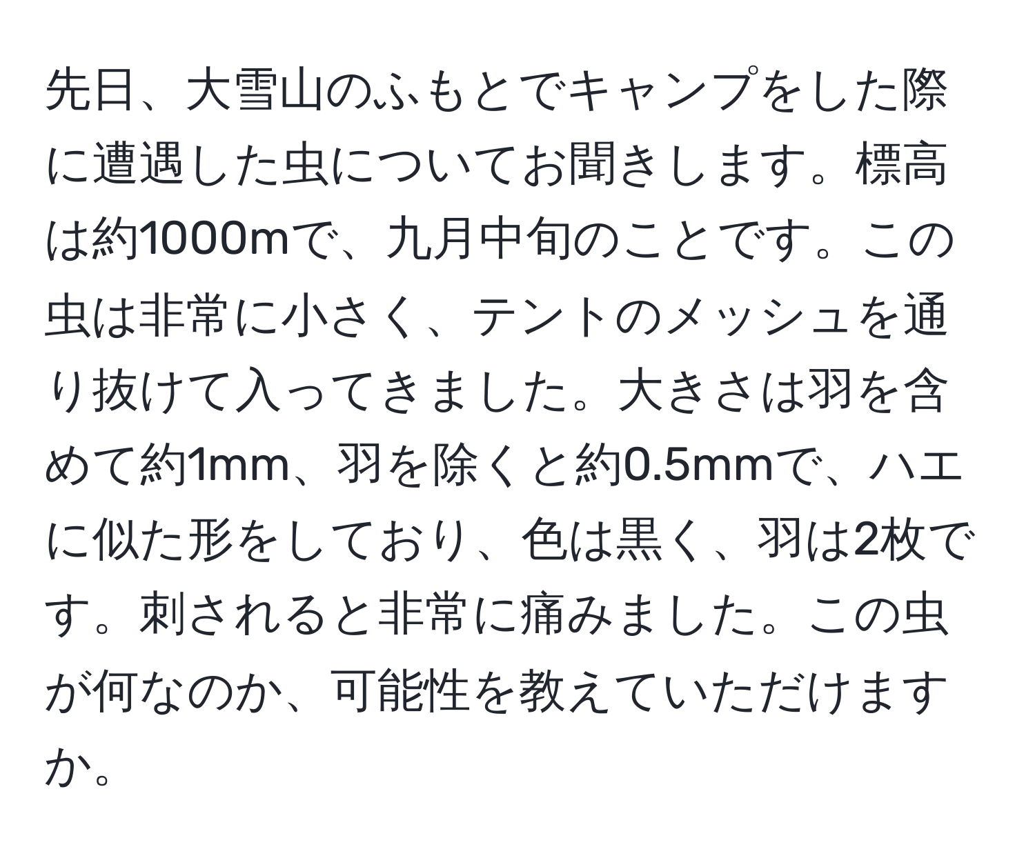 先日、大雪山のふもとでキャンプをした際に遭遇した虫についてお聞きします。標高は約1000mで、九月中旬のことです。この虫は非常に小さく、テントのメッシュを通り抜けて入ってきました。大きさは羽を含めて約1mm、羽を除くと約0.5mmで、ハエに似た形をしており、色は黒く、羽は2枚です。刺されると非常に痛みました。この虫が何なのか、可能性を教えていただけますか。