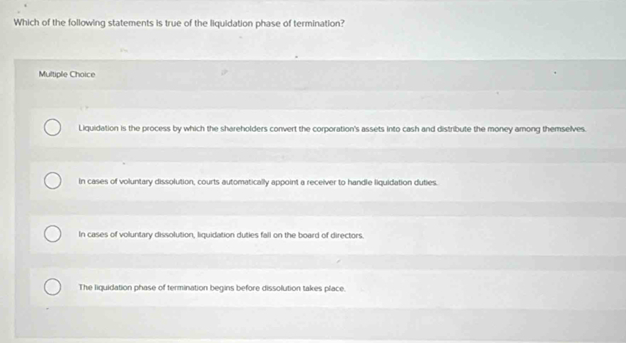 Which of the following statements is true of the liquidation phase of termination?
Multiple Choice
Liquidation is the process by which the shareholders convert the corporation's assets into cash and distribute the money among themselves.
In cases of voluntary dissolution, courts automatically appoint a receiver to handle liquidation duties.
In cases of voluntary dissolution, liquidation duties fall on the board of directors.
The liquidation phase of termination begins before dissolution takes place.