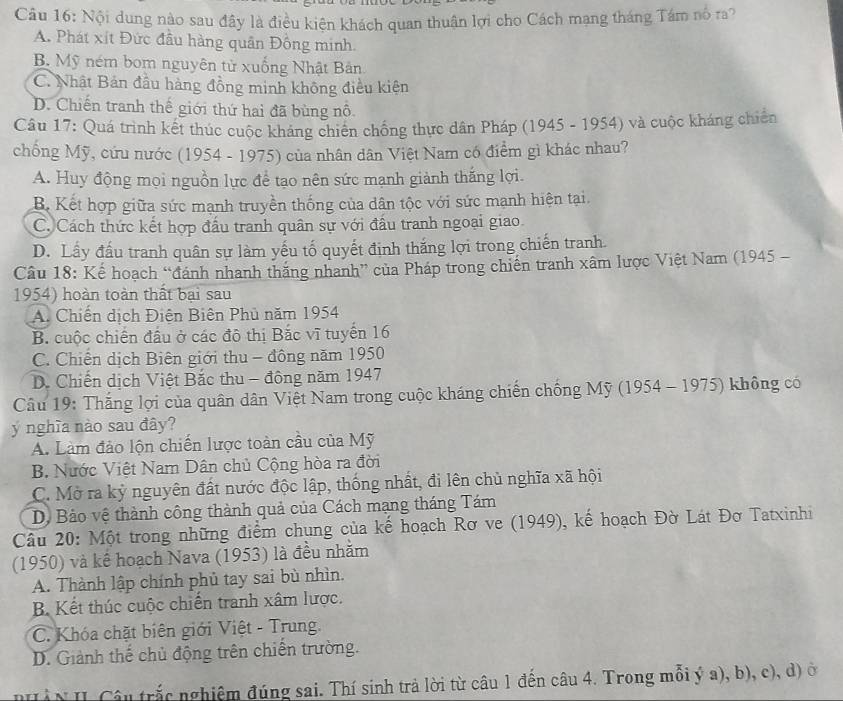 Nội dung nào sau đây là điều kiện khách quan thuận lợi cho Cách mạng tháng Tám nó ra?
A. Phát xít Đức đầu hàng quân Đồng minh.
B. Mỹ ném bom nguyên tử xuống Nhật Bản
C. Nhật Bản đầu hàng đồng minh không điều kiện
D. Chiến tranh thế giới thứ hai đã bùng nô
Câu 17: Quá trình kết thúc cuộc kháng chiến chống thực dân Pháp (1945 - 1954) và cuộc kháng chiến
chống Mỹ, cứu nước (1954 - 1975) của nhân dân Việt Nam có điểm gì khác nhau?
A. Huy động mọi nguồn lực để tạo nên sức mạnh giành thắng lợi.
B. Kết hợp giữa sức mạnh truyền thống của dân tộc với sức mạnh hiện tại.
C. Cách thức kết hợp đấu tranh quân sự với đấu tranh ngoại giao
D. Lấy đấu tranh quân sự làm yếu tố quyết định thắng lợi trong chiến tranh.
Câu 18: Kế hoạch “đánh nhanh thăng nhanh” của Pháp trong chiến tranh xâm lược Việt Nam (1945 -
1954) hoàn toàn thất bại sau
A. Chiến dịch Điện Biên Phủ năm 1954
B. cuộc chiến đầu ở các đô thị Bắc vĩ tuyến 16
C. Chiến dịch Biên giới thu - đông năm 1950
D. Chiến dịch Việt Bắc thu - đông năm 1947
Câu 19: Thắng lợi của quân dân Việt Nam trong cuộc kháng chiến chống Mỹ (1954 - 1975) không có
ý nghĩa nào sau đây?
A. Làm đảo lộn chiến lược toàn cầu của Mỹ
B. Nước Việt Nam Dân chủ Cộng hòa ra đời
C. Mở ra kỷ nguyên đất nước độc lập, thống nhất, đi lên chủ nghĩa xã hội
D. Bảo vệ thành công thành quả của Cách mạng tháng Tám
Câu 20: Một trong những điểm chung của kế hoạch Rơ ve (1949), kế hoạch Đờ Lát Đơ Tatxinhi
(1950) và kể hoạch Nava (1953) là đều nhằm
A. Thành lập chính phủ tay sai bù nhìn.
B. Kết thúc cuộc chiến tranh xâm lược.
C. Khóa chặt biên giới Việt - Trung
D. Giảnh thế chủ động trên chiến trường.
Hàn II Câu trắc nghiệm đúng sai. Thí sinh trả lời từ câu 1 đến câu 4. Trong mỗi ý a), b), c), d) ở