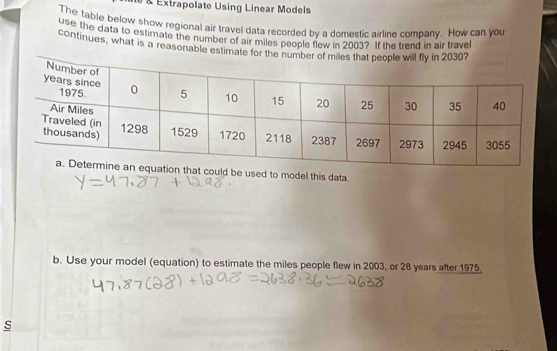 à Extrapolate Using Linear Models 
The table below show regional air travel data recorded by a domestic airline company. How can you 
use the data to estimate the number of air miles people flew in 2003? If the trend in air travel 
continues, what is a reasonable estimate for the numb 
t could be used to model this data. 
b. Use your model (equation) to estimate the miles people flew in 2003, or 28 years after 1975.