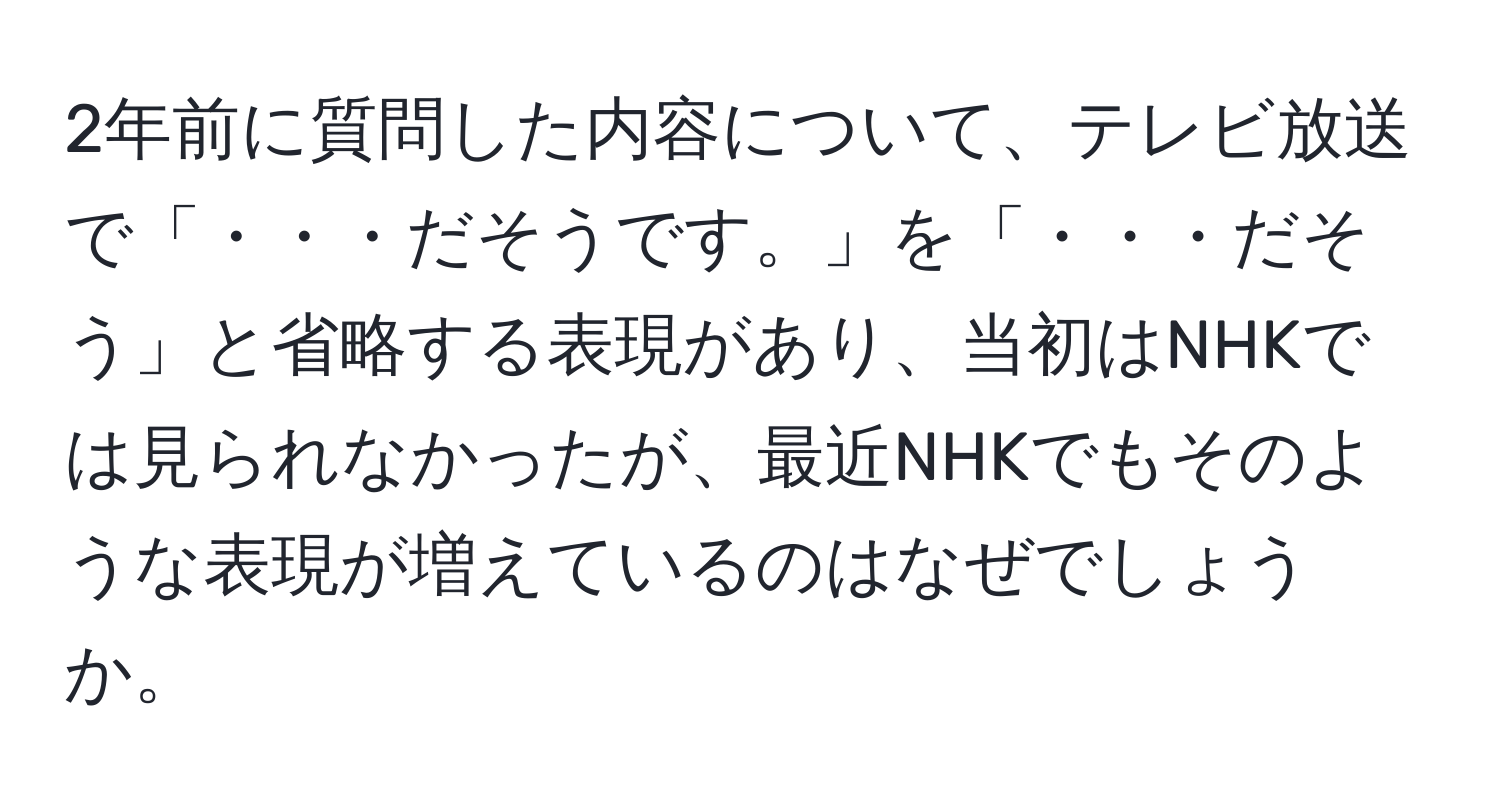 2年前に質問した内容について、テレビ放送で「・・・だそうです。」を「・・・だそう」と省略する表現があり、当初はNHKでは見られなかったが、最近NHKでもそのような表現が増えているのはなぜでしょうか。