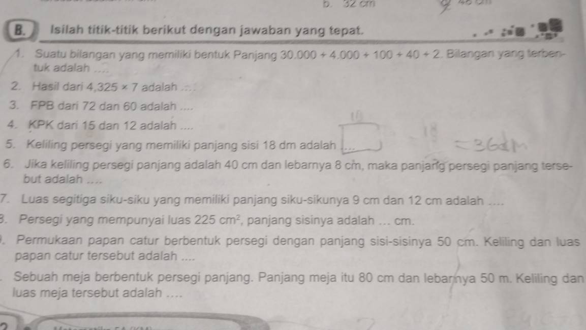 32 cm
B. Isilah titik-titik berikut dengan jawaban yang tepat. 
1. Suatu bilangan yang memiliki bentuk Panjang 30.000+4.000+100+40+2. Bilangan yang terben- 
tuk adalah ... 
2. Hasil dari 4,325* 7 adalah .... 
3. FPB dari 72 dan 60 adalah .... 
4. KPK dari 15 dan 12 adalah .... 
5. Keliling persegi yang memiliki panjang sisi 18 dm adalah 
6. Jika keliling persegi panjang adalah 40 cm dan lebarnya 8 cm, maka panjang persegi panjang terse- 
but adalah .... 
7. Luas segitiga siku-siku yang memiliki panjang siku-sikunya 9 cm dan 12 cm adalah .... 
3. Persegi yang mempunyai luas 225cm^2 , panjang sisinya adalah ... cm. 
9. Permukaan papan catur berbentuk persegi dengan panjang sisi-sisinya 50 cm. Keliling dan luas 
papan catur tersebut adalah .... 
Sebuah meja berbentuk persegi panjang. Panjang meja itu 80 cm dan lebarnya 50 m. Keliling dan 
luas meja tersebut adalah ....