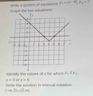 Write a system of equations: y_1=|x-4|, y_2=1
Graph the two equations: 
Identify the values of x for which y_1≤ y_2.
x=3 or x=5
Write the solution in interval notation:
(-∈fty ,3)∪ (5,∈fty )