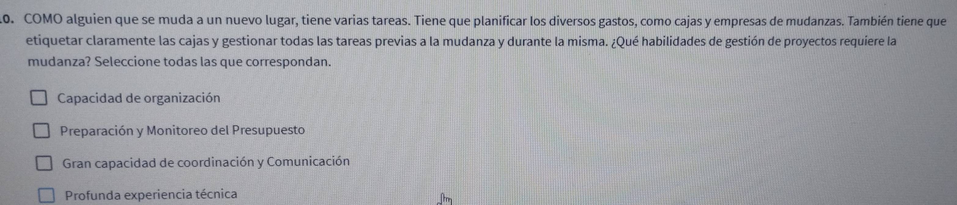 COMO alguien que se muda a un nuevo lugar, tiene varias tareas. Tiene que planificar los diversos gastos, como cajas y empresas de mudanzas. También tiene que
etiquetar claramente las cajas y gestionar todas las tareas previas a la mudanza y durante la misma. ¿Qué habilidades de gestión de proyectos requiere la
mudanza? Seleccione todas las que correspondan.
Capacidad de organización
Preparación y Monitoreo del Presupuesto
Gran capacidad de coordinación y Comunicación
Profunda experiencia técnica