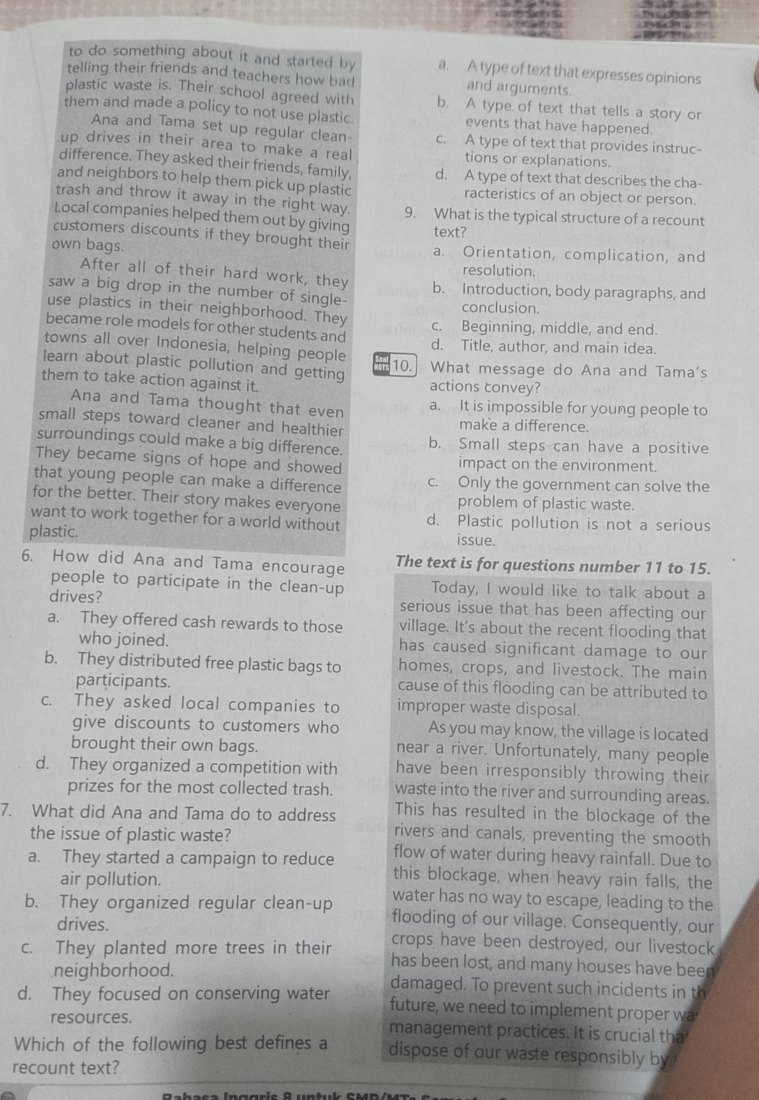 to do something about it and started by a. A type of text that expresses opinions
telling their friends and teachers how bad and arguments.
plastic waste is. Their school agreed with b. A type of text that tells a story or
them and made a policy to not use plastic. events that have happened.
Ana and Tama set up regular clean- c. A type of text that provides instruc-
up drives in their area to make a real tions or explanations.
difference. They asked their friends, family, d. A type of text that describes the cha-
and neighbors to help them pick up plastic racteristics of an object or person.
trash and throw it away in the right way. 9. What is the typical structure of a recount
Local companies helped them out by giving
text?
customers discounts if they brought their
own bags. a. Orientation, complication, and
resolution.
After all of their hard work, they
b. Introduction, body paragraphs, and
saw a big drop in the number of single-
use plastics in their neighborhood. They conclusion.
became role models for other students and c. Beginning, middle, and end.
towns all over Indonesia, helping people d. Title, author, and main idea.
learn about plastic pollution and getting 10. What message do Ana and Tama's
them to take action against it. actions convey?
Ana and Tama thought that even a. It is impossible for young people to
small steps toward cleaner and healthier make a difference.
surroundings could make a big difference. b. Small steps can have a positive
They became signs of hope and showed impact on the environment.
that young people can make a difference c. Only the government can solve the
for the better. Their story makes everyone problem of plastic waste.
want to work together for a world without d. Plastic pollution is not a serious
plastic. issue.
6. How did Ana and Tama encourage The text is for questions number 11 to 15.
people to participate in the clean-up Today, I would like to talk about a
drives? serious issue that has been affecting our
a. They offered cash rewards to those village. It's about the recent flooding that
who joined. has caused significant damage to our
b. They distributed free plastic bags to homes, crops, and livestock. The main
participants. cause of this flooding can be attributed to
c. They asked local companies to improper waste disposal.
give discounts to customers who As you may know, the village is located
brought their own bags. near a river. Unfortunately, many people
d. They organized a competition with have been irresponsibly throwing their
prizes for the most collected trash. waste into the river and surrounding areas.
7. What did Ana and Tama do to address This has resulted in the blockage of the
rivers and canals, preventing the smooth
the issue of plastic waste? flow of water during heavy rainfall. Due to
a. They started a campaign to reduce
this blockage, when heavy rain falls, the
air pollution. water has no way to escape, leading to the
b. They organized regular clean-up flooding of our village. Consequently, our
drives. crops have been destroyed, our livestock
c. They planted more trees in their has been lost, and many houses have been
neighborhood. damaged. To prevent such incidents in th
d. They focused on conserving water future, we need to implement proper wa
resources. management practices. It is crucial tha
Which of the following best defines a dispose of our waste responsibly by
recount text?