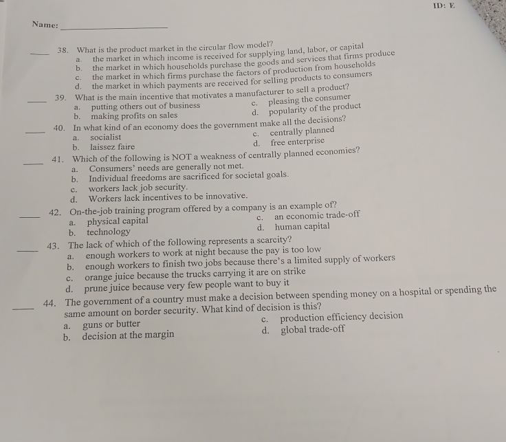 ID:F 
Name:_
_
38. What is the product market in the circular flow model?
a the market in which income is received for supplying land, labor, or capital
b. the market in which households purchase the goods and services that firms produce
c. the market in which firms purchase the factors of production from households
d. the market in which payments are received for selling products to consumers
_
39. What is the main incentive that motivates a manufacturer to sell a product?
a. putting others out of business c. pleasing the consumer
b. making profits on sales
d. popularity of the product
_
40. In what kind of an economy does the government make all the decisions?
a. socialist
c. centrally planned
b. laissez faire d. free enterprise
_
41. Which of the following is NOT a weakness of centrally planned economies?
a. Consumers’ needs are generally not met.
b. Individual freedoms are sacrificed for societal goals.
c. workers lack job security.
d. Workers lack incentives to be innovative.
_
42. On-the-job training program offered by a company is an example of?
a. physical capital c. an economic trade-off
b. technology d. human capital
_
43. The lack of which of the following represents a scarcity?
a. enough workers to work at night because the pay is too low
b. enough workers to finish two jobs because there’s a limited supply of workers
c. orange juice because the trucks carrying it are on strike
d. prune juice because very few people want to buy it
_
44. The government of a country must make a decision between spending money on a hospital or spending the
same amount on border security. What kind of decision is this?
a. guns or butter c. production efficiency decision
b. decision at the margin d. global trade-off