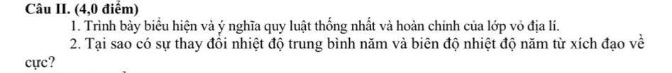 Câu II. (4,0 điểm) 
1. Trình bày biểu hiện và ý nghĩa quy luật thống nhất và hoàn chinh của lớp vỏ địa lí. 
2. Tại sao có sự thay đồi nhiệt độ trung bình năm và biên độ nhiệt độ năm từ xích đạo về 
cực?