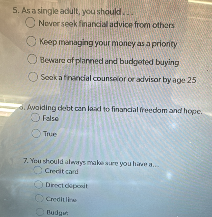 As a single adult, you should . . .
Never seek financial advice from others
Keep managing your money as a priority
Beware of planned and budgeted buying
Seek a financial counselor or advisor by age 25. Avoiding debt can lead to financial freedom and hope.
False
True
7. You should always make sure you have a...
Credit card
Direct deposit
Credit line
Budget