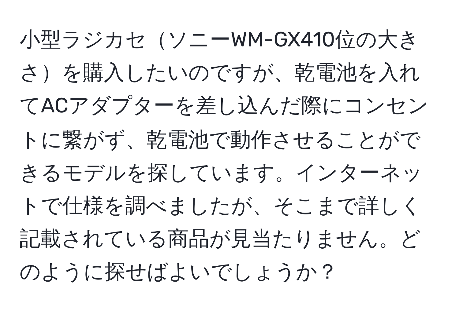 小型ラジカセソニーWM-GX410位の大きさを購入したいのですが、乾電池を入れてACアダプターを差し込んだ際にコンセントに繋がず、乾電池で動作させることができるモデルを探しています。インターネットで仕様を調べましたが、そこまで詳しく記載されている商品が見当たりません。どのように探せばよいでしょうか？