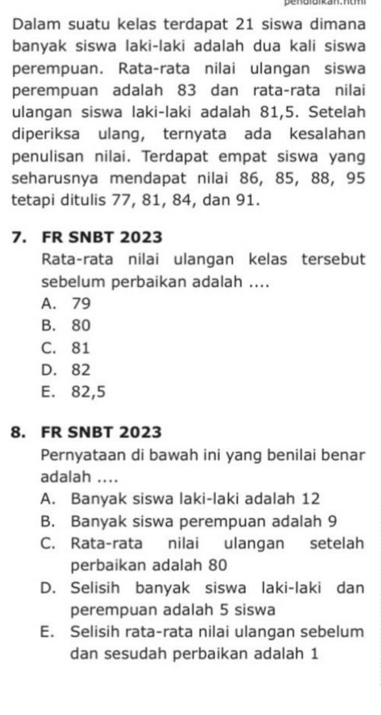 Dalam suatu kelas terdapat 21 siswa dimana
banyak siswa laki-laki adalah dua kali siswa
perempuan. Rata-rata nilai ulangan siswa
perempuan adalah 83 dan rata-rata nilai
ulangan siswa laki-laki adalah 81,5. Setelah
diperiksa ulang， ternyata ada kesalahan
penulisan nilai. Terdapat empat siswa yang
seharusnya mendapat nilai 86, 85, 88, 95
tetapi ditulis 77, 81, 84, dan 91.
7. FR SNBT 2023
Rata-rata nilai ulangan kelas tersebut
sebelum perbaikan adalah ....
A. 79
B. 80
C. 81
D. 82
E. 82,5
8. FR SNBT 2023
Pernyataan di bawah ini yang benilai benar
adalah ....
A. Banyak siswa laki-laki adalah 12
B. Banyak siswa perempuan adalah 9
C. Rata-rata nilai ulangan setelah
perbaikan adalah 80
D. Selisih banyak siswa laki-laki dan
perempuan adalah 5 siswa
E. Selisih rata-rata nilai ulangan sebelum
dan sesudah perbaikan adalah 1