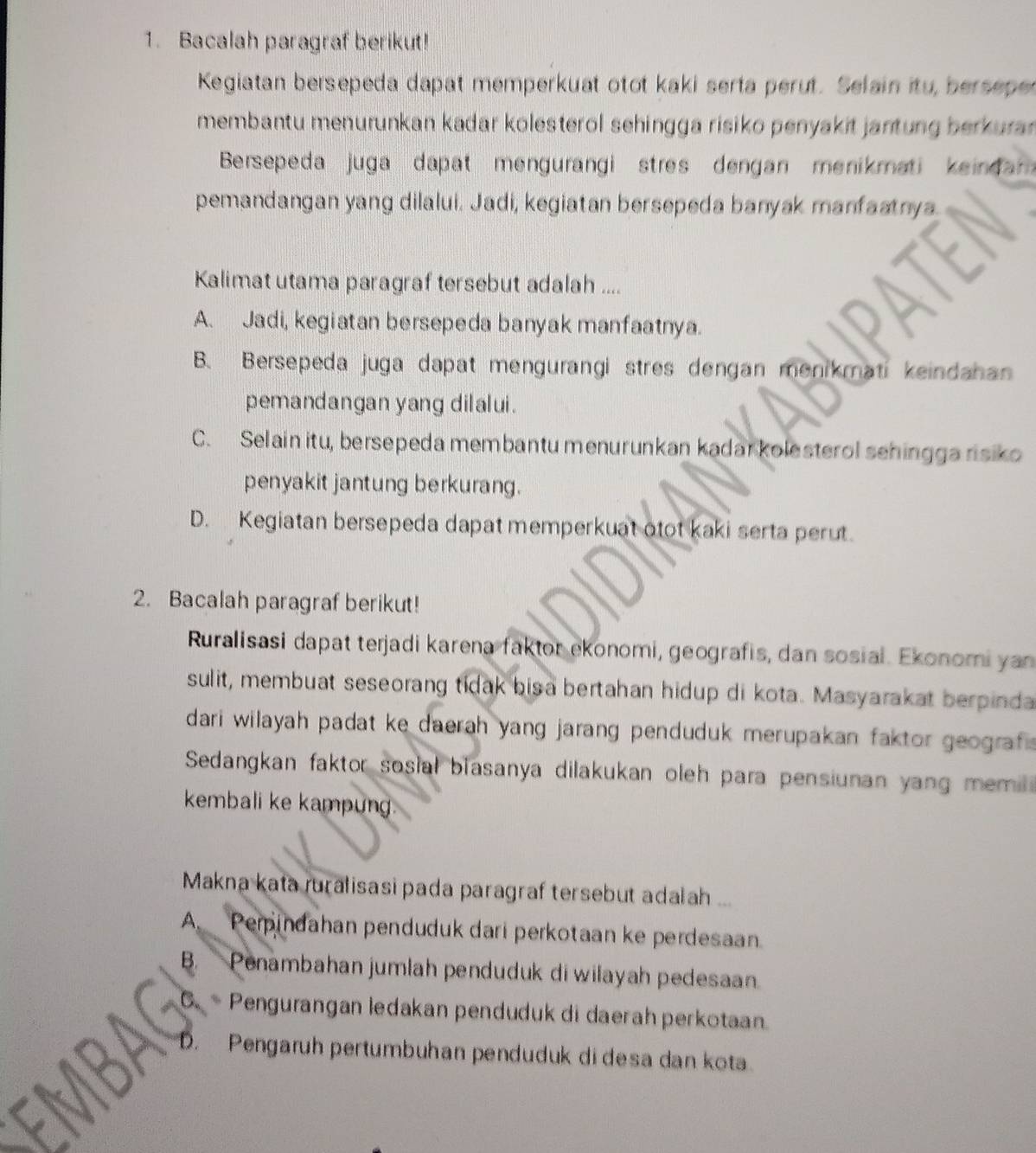 Bacalah paragraf berikut!
Kegiatan bersepeda dapat memperkuat otot kaki serta perut. Selain itu, bersepe
membantu menurunkan kadar kolesterol sehingga risiko penyakit jantung berkura 
Bersepeda juga dapat mengurangi stres dengan menikmati keindam 
pemandangan yang dilalui. Jadi, kegiatan bersepeda banyak manfaatnya.
Kalimat utama paragraf tersebut adalah ....
A. Jadi, kegiatan bersepeda banyak manfaatnya.
B. Bersepeda juga dapat mengurangi stres dengan menikmati keindahan
pemandangan yang dilalui.
C. Selain itu, bersepeda membantu menurunkan kadar kolesterol sehingga risiko
penyakit jantung berkurang.
D. Kegiatan bersepeda dapat memperkuat otot kaki serta perut.
2. Bacalah paragraf berikut!
Ruralisasi dapat terjadi karena faktor ekonomi, geografis, dan sosial. Ekonomi yan
sulit, membuat seseorang tidak bisa bertahan hidup di kota. Masyarakat berpinda
dari wilayah padat ke daerah yang jarang penduduk merupakan faktor geograf .
Sedangkan faktor sosial blasanya dilakukan oleh para pensiunan yang memi
kembali ke kampung
Makna kata ruralisasi pada paragraf tersebut adalah ...
A. Perpindahan penduduk dari perkotaan ke perdesaan
B. Penambahan jumlah penduduk di wilayah pedesaan
Pengurangan ledakan penduduk di daerah perkotaan.
Pengaruh pertumbuhan penduduk di desa dan kota.