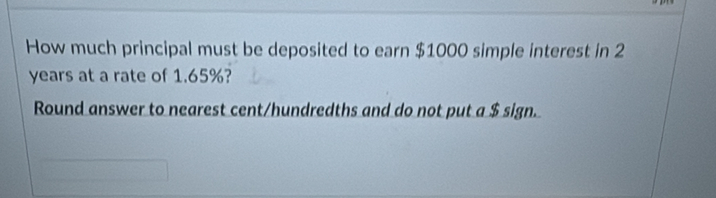 How much principal must be deposited to earn $1000 simple interest in 2
years at a rate of 1.65%? 
Round answer to nearest cent/hundredths and do not put a $ sign.