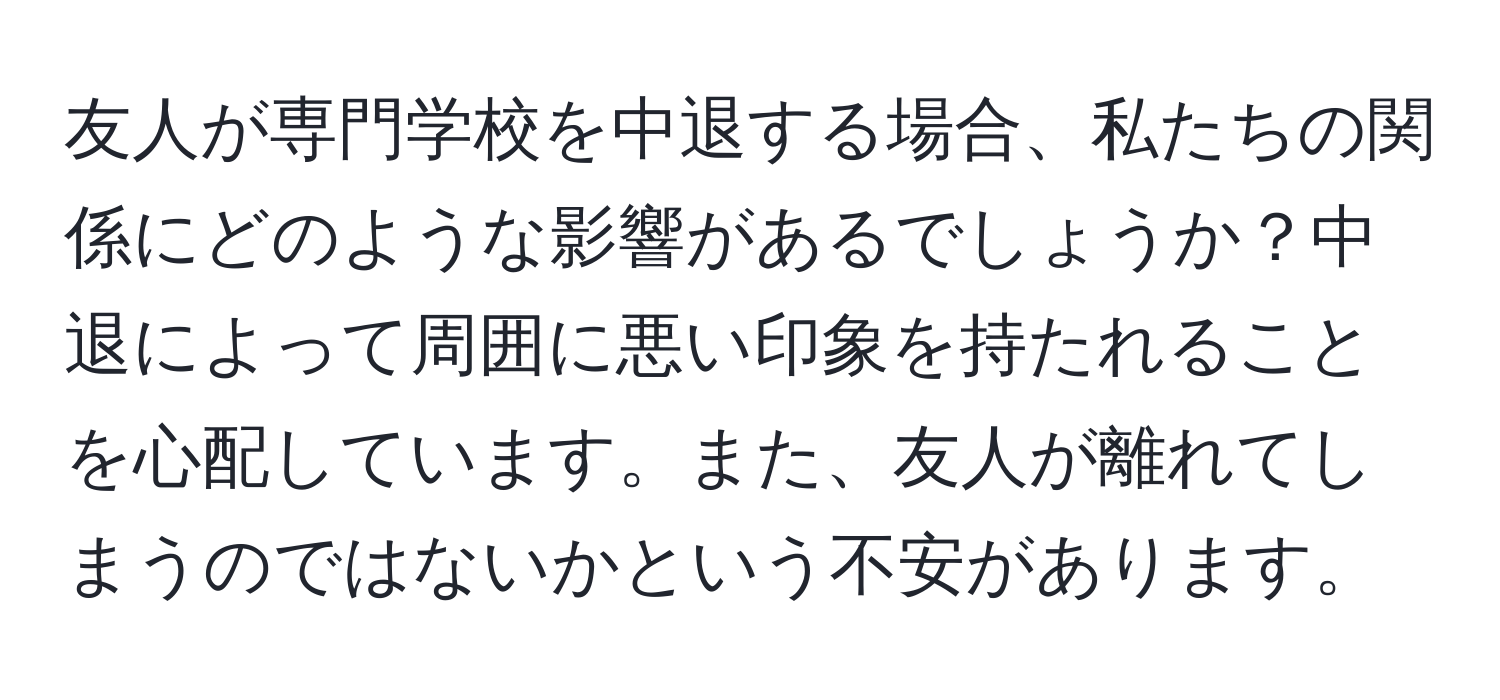 友人が専門学校を中退する場合、私たちの関係にどのような影響があるでしょうか？中退によって周囲に悪い印象を持たれることを心配しています。また、友人が離れてしまうのではないかという不安があります。