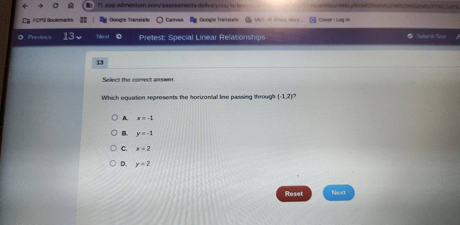 )9/aHR0cHM6Ly9mMS5hcHAuZWREZW50dW0u929fL2xMX
FCPS Bookmarks Google Transiate Canvas Google Translate Mail - Al Rifaie, Mary Clever | Log in
Previous 13 Next Pretest: Special Linear Relationships Submit Test
13
Select the correct answer
Which equation represents the horizontal line passing through (-1,2) ?
A. x=-1
B. y=-1
C. x=2
D. y=2
Reset Next