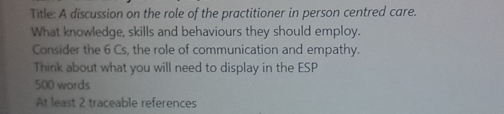 Title: A discussion on the role of the practitioner in person centred care. 
What knowledge, skills and behaviours they should employ. 
Consider the 6 Cs, the role of communication and empathy. 
Think about what you will need to display in the ESP
500 words 
At least 2 traceable references