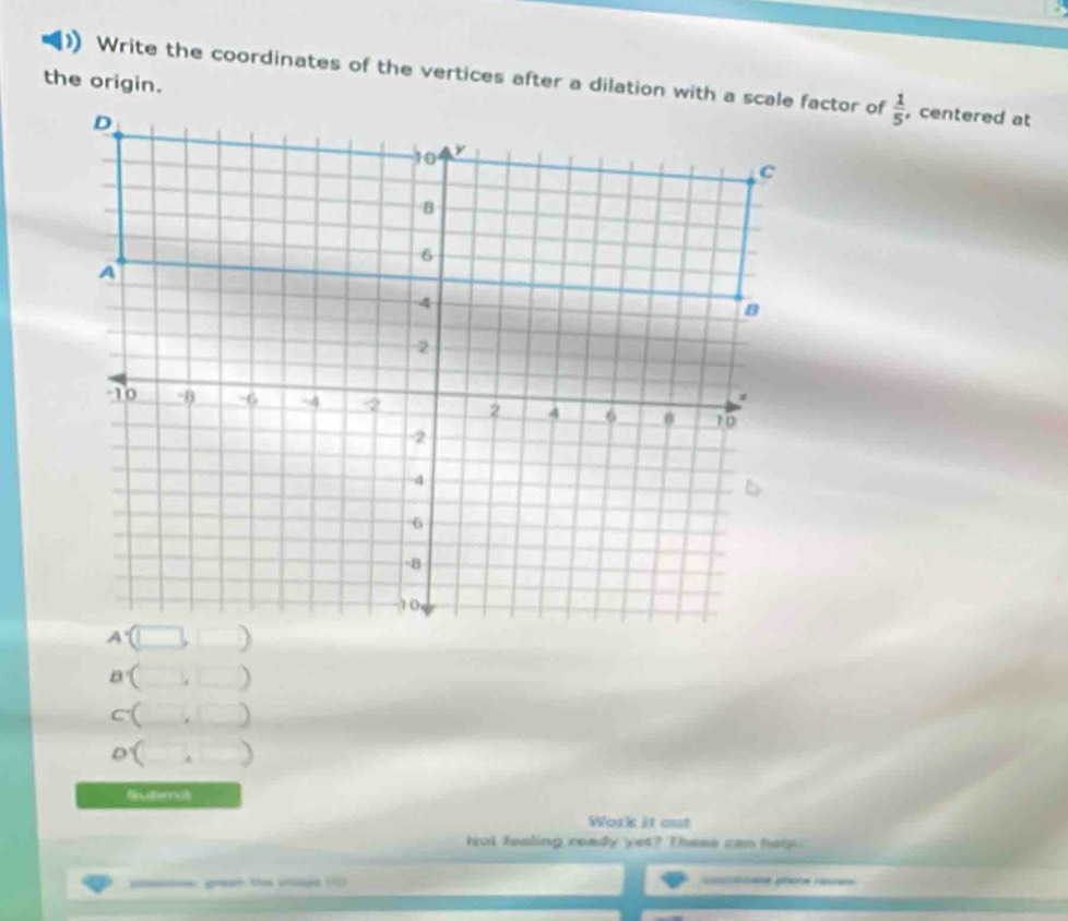 the origin.
Write the coordinates of the vertices after a dilation with a scale factor of  1/5  , centered at
a°()
c· (
O'()
Submit
Work it out
hot feoling ready yet? These cam hap.
geh the vage (=) ae ge ra