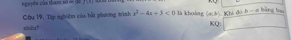 nguyên của tham số m dể f(x)
KQ: 
Câu 19. Tập nghiệm của bất phương trình x^2-4x+3<0</tex> là khoảng (a;b). Khi đó b - a bằng bao 
nhiêu? 
KQ: