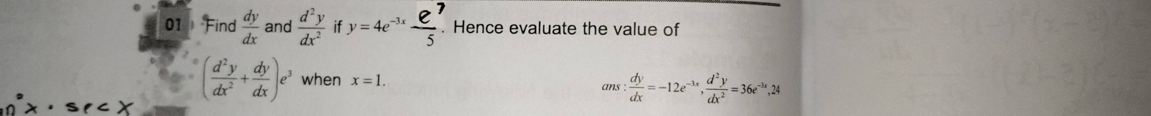 Find  dy/dx  and  d^2y/dx^2  if y=4e^(-3x) e^7/5 . . Hence evaluate the value of
( d^2y/dx^2 + dy/dx )e^3 when x=1. 
ans:  dy/dx =-12e^(-3x),  d^2y/dx^2 =36e^(-3x), 24