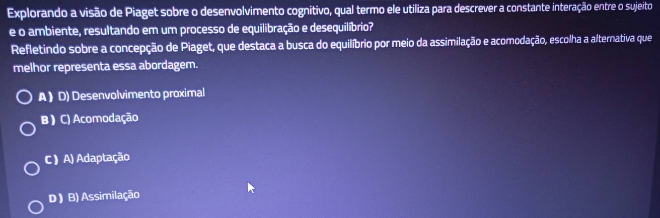 Explorando a visão de Piaget sobre o desenvolvimento cognitivo, qual termo ele utiliza para descrever a constante interação entre o sujeito
e o ambiente, resultando em um processo de equilibração e desequilíbrio?
Refletindo sobre a concepção de Piaget, que destaca a busca do equilíbrio por meio da assimilação e acomodação, escolha a alternativa que
melhor representa essa abordagem.
A  D) Desenvolvimento proximal
B ) C) Acomodação
C ) A) Adaptação
D ) B) Assimilação