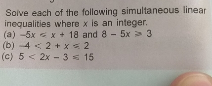 Solve each of the following simultaneous linear 
inequalities where x is an integer. 
(a) -5x≤slant x+18 and 8-5x≥slant 3
(b) -4<2+x≤slant 2
(c) 5<2x-3≤slant 15