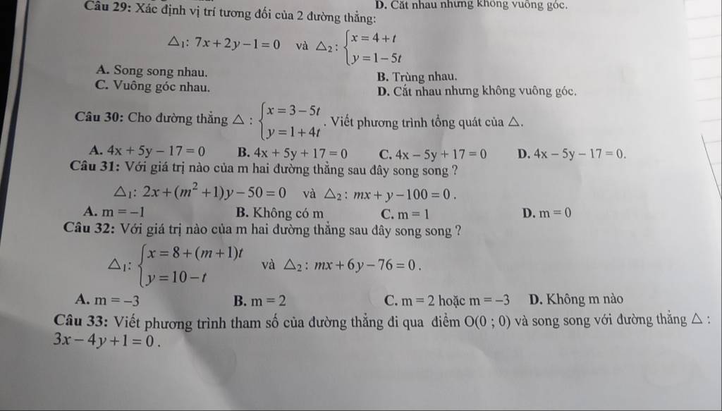 D. Cặt nhau nhưng không vuông góc.
Câu 29: Xác định vị trí tương đối của 2 đường thẳng:
△ _1:7x+2y-1=0 và △ _2:beginarrayl x=4+t y=1-5tendarray.
A. Song song nhau. B. Trùng nhau.
C. Vuông góc nhau. D. Cắt nhau nhưng không vuông góc.
Câu 30: Cho đường thẳng △ :beginarrayl x=3-5t y=1+4tendarray.. Viết phương trình tổng quát của △.
A. 4x+5y-17=0 B. 4x+5y+17=0 C. 4x-5y+17=0 D. 4x-5y-17=0. 
Câu 31: Với giá trị nào của m hai đường thẳng sau đây song song ?
△ _1:2x+(m^2+1)y-50=0 và △ _2:mx+y-100=0.
A. m=-1 B. Không có m C. m=1 D. m=0
Câu 32: Với giá trị nào của m hai đường thẳng sau dây song song ?
△ _1:beginarrayl x=8+(m+1)t y=10-tendarray. và △ _2:mx+6y-76=0.
A. m=-3 B. m=2 C. m=2 hoặc m=-3 D. Không m nào
Câu 33: Viết phương trình tham số của đường thẳng đi qua điểm O(0;0) và song song với đường thắng △ :
3x-4y+1=0.