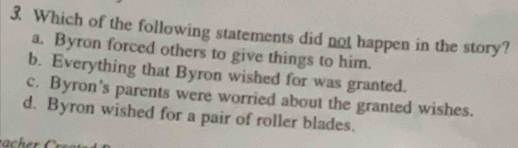 Which of the following statements did not happen in the story?
a. Byron forced others to give things to him.
b. Everything that Byron wished for was granted.
c. Byron's parents were worried about the granted wishes.
d. Byron wished for a pair of roller blades.