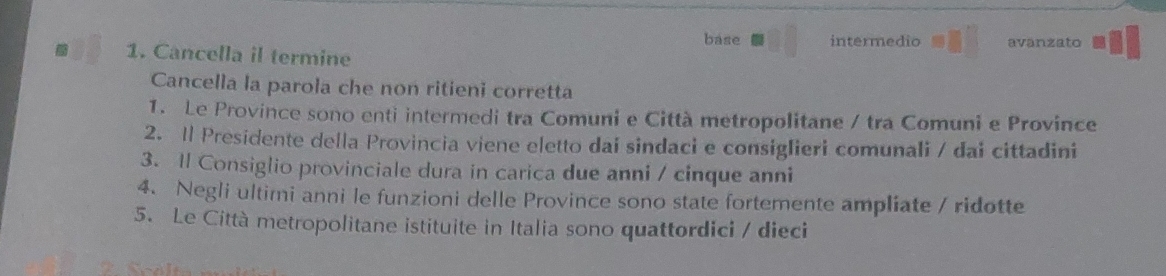 base
1. Cancella il termine intermedio avanzato
Cancella la parola che non ritieni corretta
1. Le Province sono enti intermedi tra Comuni e Città metropolitane / tra Comuni e Province
2. Il Presidente della Provincia viene eletto dai sindaci e consiglieri comunali / dai cittadini
3. Il Consiglio provinciale dura in carica due anni / cinque anni
4. Negli ultimi anni le funzioni delle Province sono state fortemente ampliate / ridotte
5. Le Città metropolitane istituite in Italia sono quattordici / dieci