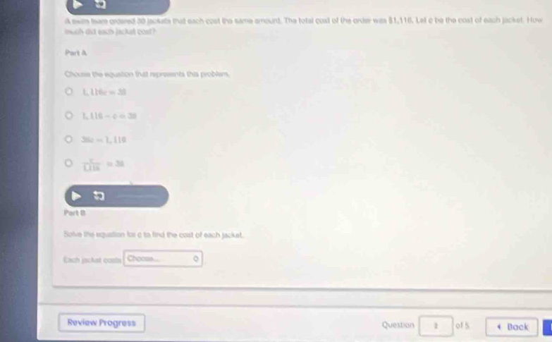 A seam team crdared 30 jackets that each cost the same amount. The total cust of the order was $1,116. Let c be the cost of each jacket. How 
much did each jacket cost? 
Part à 
Chouse the equation that represents this probler
1.116c=30
1.116-c=30
36e-1,110
 c/1116 =36

Part B 
Solve lihe equation for a to find the cost of each jacket. 
Each jacket conis Choo... 。 
Review Progress Question □ of5 Back