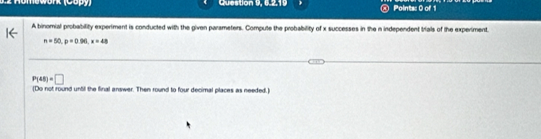 Homework (Copy) Question 9, 6.2.19 ⑧ Points: 0 of 1 
A binomial probability experiment is conducted with the given parameters. Compute the probability of x successes in the n independent trials of the experiment.
n=50, p=0.96, x=48
P(48)=□
(Do not round until the final answer. Then round to four decimal places as needed.)