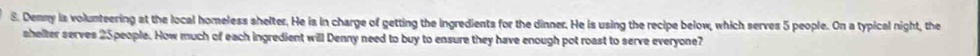 Demny is volunteering at the local homeless shelter. He is in charge of getting the ingredients for the dinner. He is using the recipe below, which serves 5 people. On a typical night, the 
shelter serves 25people. How much of each ingredient will Denny need to buy to ensure they have enough pot roast to serve everyone?