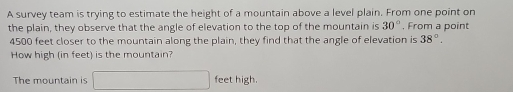 A survey team is trying to estimate the height of a mountain above a level plain. From one point on 
the plain, they observe that the angle of elevation to the top of the mountain is 30° , From a point
4500 feet closer to the mountain along the plain, they find that the angle of elevation is 38°. 
How high (in feet) is the mountain? 
The mountain is □ feet high.