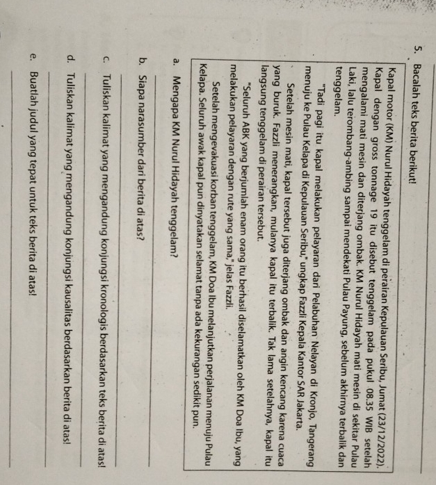 Bacalah teks berita berikut!
Kapal motor (KM) Nurul Hidayah tenggelam di perairan Kepulauan Seribu, Jumat (23/12/2022).
Kapal dengan gross tonnage 19 itu disebut tenggelam pada pukul 08.35 WIB setelah
mengalami mati mesin dan diterjang ombak. KM Nurul Hidayah mati mesin di sekitar Pulau
Laki, lalu terombang-ambing sampai mendekati Pulau Payung, sebelum akhirnya terbalik dan
tenggelam.
"Tadi pagi itu kapal melakukan pelayaran dari Pelabuhan Nelayan di Kronjo, Tangerang
menuju ke Pulau Kelapa di Kepulauan Seribu,' ungkap Fazzli Kepala Kantor SAR Jakarta.
Setelah mesin mati, kapal tersebut juga diterjang ombak dan angin kencang karena cuaca
yang buruk. Fazzli menerangkan, mulanya kapal itu terbalik. Tak lama setelahnya, kapal itu
langsung tenggelam di perairan tersebut.
"Seluruh ABK yang berjumlah enam orang itu berhasil diselamatkan oleh KM Doa Ibu, yang
melakukan pelayaran dengan rute yang sama," jelas Fazzli.
Setelah mengevakuasi korban tenggelam, KM Doa Ibu melanjutkan perjalanan menuju Pulau
Kelapa. Seluruh awak kapal pun dinyatakan selamat tanpa ada kekurangan sedikit pun.
a. Mengapa KM Nurul Hidayah tenggelam?
_
b. Siapa narasumber dari berita di atas?
_
c. Tuliskan kalimat yang mengandung konjungsi kronologis berdasarkan teks berita di atas!
_
d. Tuliskan kalimat yang mengandung konjungsi kausalitas berdasarkan berita di atas!
_
e. Buatlah judul yang tepat untuk teks berita di atas!
_