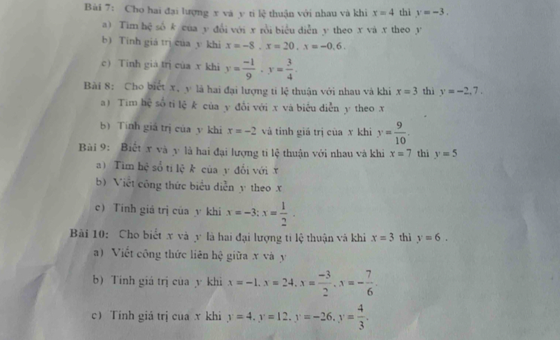 Cho hai đại lượng x và y ti lệ thuận với nhau và khi x=4 thì y=-3. 
a) Tim hệ số k của y đổi với x rồi biểu diễn y theo x và x theo y
b) Tinh giá trị của y khi x=-8. x=20. x=-0.6. 
c Tinh giá trị của x khi y= (-1)/9 · y= 3/4 ·
Bài 8: Cho biết x, y là hai đại lượng ti lệ thuận với nhau và khi x=3 thì y=-2,7. 
a) Tim hệ số tỉ lệ k của y đổi với x và biểu diễn y theo x
b) Tính giả trị của y khi x=-2 và tinh giá trị của x khi y= 9/10 . 
Bài 9: Biết x và y là hai đại lượng ti lệ thuận với nhau và khi x=7 thi y=5
a) Tìm hệ số tỉ lệ k của y đổi với x
b) Viết công thức biểu diễn y theo x
c) Tính giả trị của y khi x=-3 : x= 1/2 . 
Bài 10: Cho biết x và y là hai đại lượng ti lệ thuận và khi x=3 thì y=6. 
a) Viết công thức liên hệ giữa x và y
b) Tính giá trị của y khì x=-1. x=24. x= (-3)/2 . x=- 7/6 . 
c Tính giá trị cua x khi y=4, y=12. y=-26, y= 4/3 .