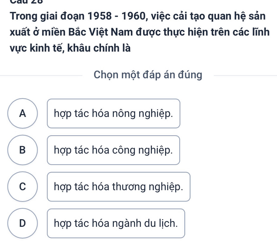 Trong giai đoạn 1958 - 1960, việc cải tạo quan hệ sản
xuất ở miền Bắc Việt Nam được thực hiện trên các lĩnh
vực kinh tế, khâu chính là
Chọn một đáp án đúng
A hợp tác hóa nông nghiệp.
B hợp tác hóa công nghiệp.
C hợp tác hóa thương nghiệp.
D hợp tác hóa ngành du lịch.