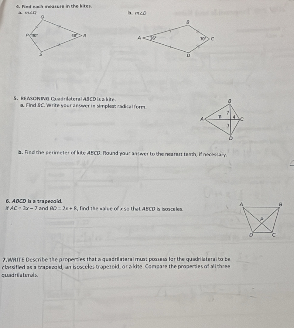 Find each measure in the kites.
a. m∠ Q b. m∠ D
5. REASONING Quadrilateral ABCD is a kite. 
a. Find BC. Write your answer in simplest radical form.
b. Find the perimeter of kite ABCD. Round your answer to the nearest tenth, if necessary.
6. ABCD is a trapezoid.
If AC=3x-7 and BD=2x+8 , find the value of x so that ABCD is isosceles.
7.WRITE Describe the properties that a quadrilateral must possess for the quadrilateral to be
classified as a trapezoid, an isosceles trapezoid, or a kite. Compare the properties of all three
quadrilaterals.