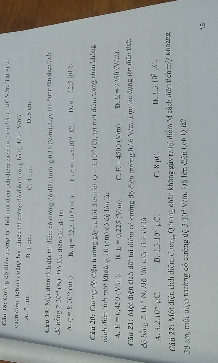 Cường độ điện trường tạo bởi một điện tích điểm cách nó 2 cm bằng 10^5V/m.  Tại vị trí
cách điện tích này bằng bao nhiêu thì cường độ điện trường bằng 4.10^5V/m ?
A. 2 cm. B. 1 cm. C. 4 cm. D. 5 cm.
Câu 19: Một điện tích đặt tại điểm có cường độ điện trường 0,16 (V/m). Lực tác dụng lên điện tích
đó bằng 2. 10^(-4)(N). Độ lớn điện tích đó là:
A. q=8.10^(-6)(mu C). B. q=12,5.10^(-6)(mu C). C. q=1,25.10^(-3) (C). D. q=12,5(mu C).
Câu 20: Cường độ điện trường gây ra bởi điện tích Q=5.10^(-9)(C) 0, tại một điểm trong chân không
cách điện tích một khoảng 10 (cm) có độ lớn là:
A. E=0,450(V/m). B. E=0,225(V/m). C. E=4500(V/m). D. E=2250(V/m).
Câu 21: Một điện tích đặt tại điểm có cường độ điện trường 0,16 V/m. Lực tác dụng lên điện tích
đó bang2.10^(-4)N. 1.  Độ lớn điện tích đó là

A. 3,2.10^(-6)mu C. B. 1,3.10^(-5)mu C. C. 8 μC. D. 1,3.10^3mu C.
Câu 22: Một điện tích điểm dương Q trong chân không gây ra tại điểm M cách điện tích một khoảng
30 cm, một điện trường có cường độ 3.10^4V/m 1.  Độ lớn điện tích Q là?
15