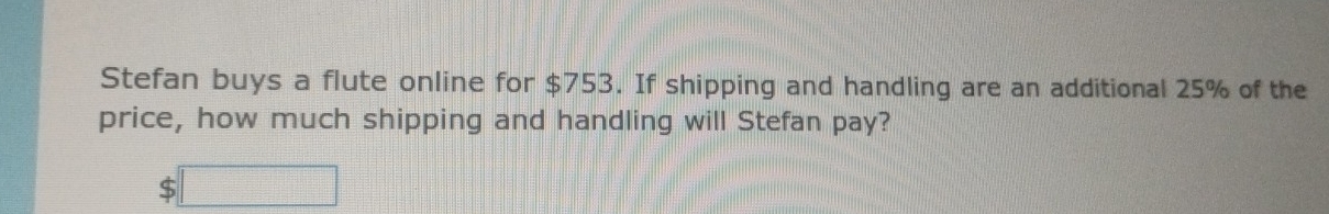 Stefan buys a flute online for $753. If shipping and handling are an additional 25% of the 
price, how much shipping and handling will Stefan pay?
$□