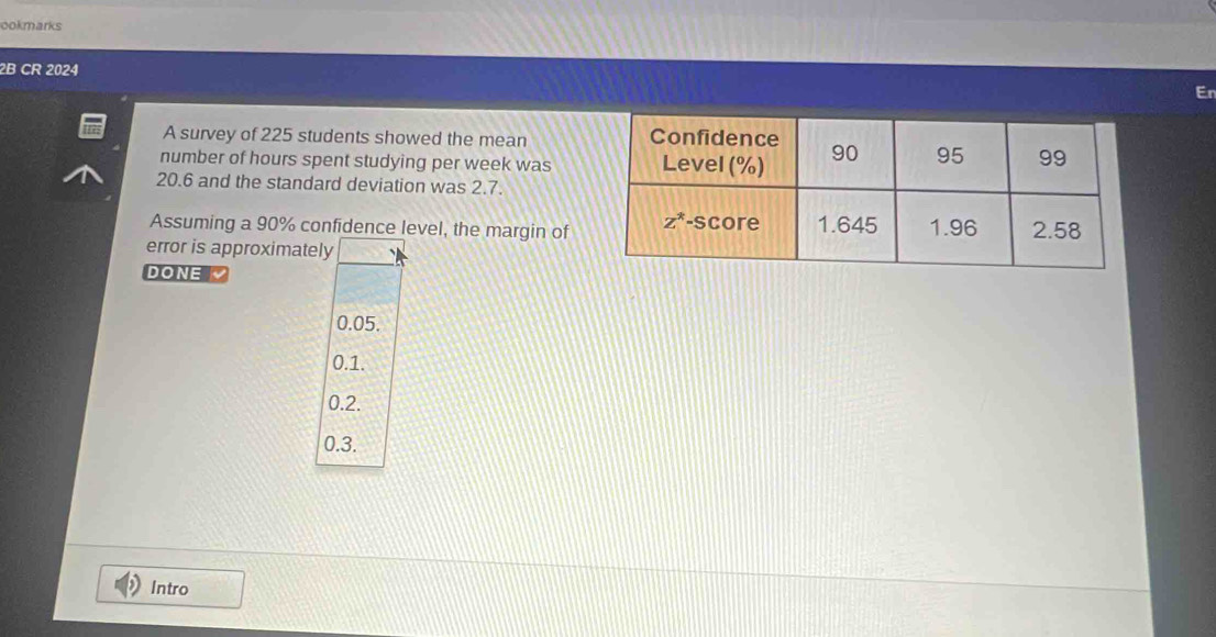 ookmarks
2B CR 2024
En
A survey of 225 students showed the mean
number of hours spent studying per week was
20.6 and the standard deviation was 2.7.
Assuming a 90% confidence level, the margin of
error is approximately
DONE
0.05.
0.1.
0.2.
0.3.
Intro