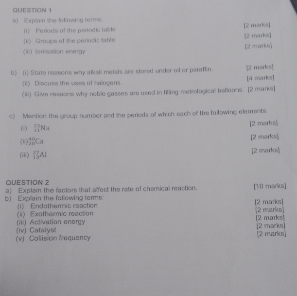 Explain the following terms; 
(i) Periods of the periodic table [2 marks] 
(ii) Groups of the periodic table [2 marks] 
[2 marks] 
(iii) lonisation energy 
b) (i) State reasons why alkali metals are stored under oil or paraffin. [2 marks] 
(ii) Discuss the uses of halogens. [4 marks] 
(iii) Give reasons why noble gasses are used in filling metrological balloons. [2 marks] 
c) Mention the group number and the periods of which each of the following elements. 
(i) _(11)^(23)Na [2 marks] 
(ii) _(20)^(40)Ca [2 marks] 
(iii) _(13)^(27)Al [2 marks] 
QUESTION 2 
a) Explain the factors that affect the rate of chemical reaction. [10 marks] 
b) Explain the following terms: 
(i) Endothermic reaction [2 marks] 
(ii) Exothermic reaction [2 marks] 
(iii) Activation energy [2 marks] 
(iv) Catalyst [2 marks] 
(v) Collision frequency [2 marks]