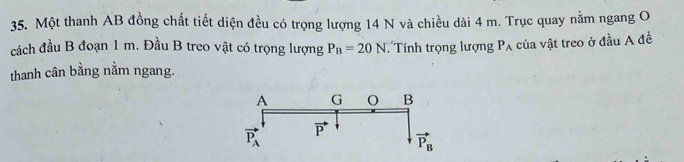 Một thanh AB đồng chất tiết diện đều có trọng lượng 14 N và chiều dài 4 m. Trục quay nằm ngang O
cách đầu B đoạn 1 m. Đầu B treo vật có trọng lượng P_B=20N Tính trọng lượng P_A của vật treo ở đầu A đề
thanh cân bằng nằm ngang.