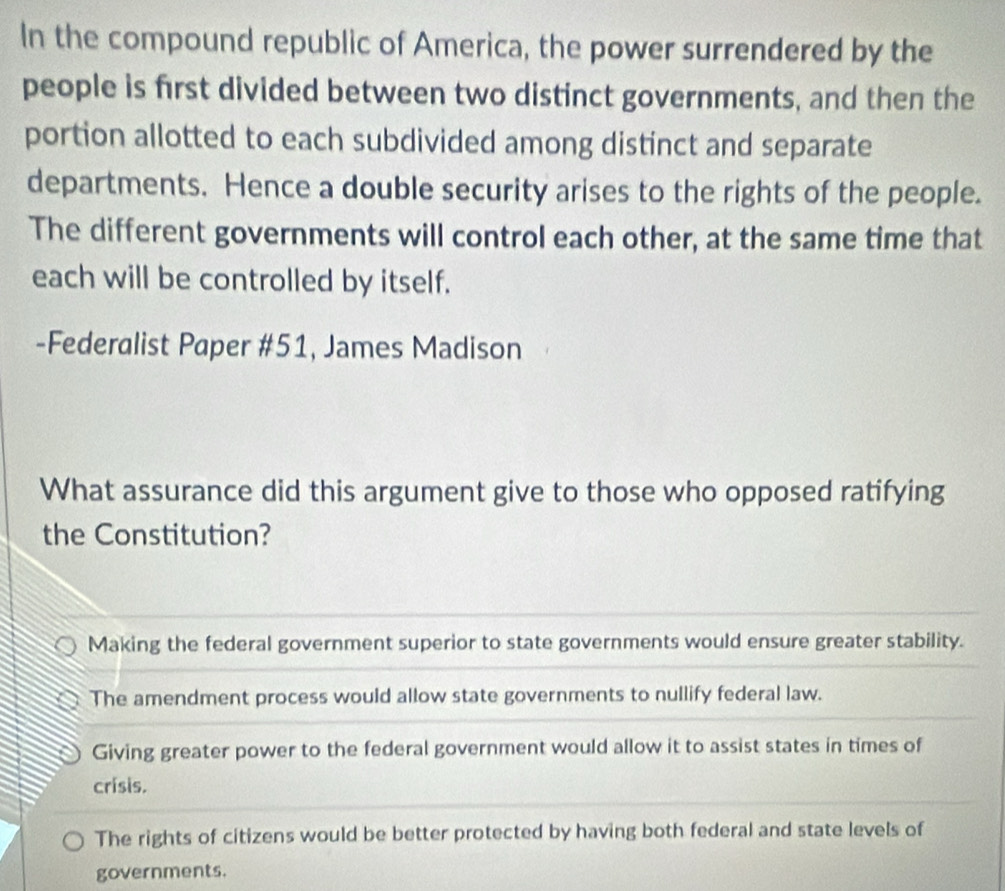 In the compound republic of America, the power surrendered by the
people is first divided between two distinct governments, and then the
portion allotted to each subdivided among distinct and separate
departments. Hence a double security arises to the rights of the people.
The different governments will control each other, at the same time that
each will be controlled by itself.
-Federalist Paper #51, James Madison
What assurance did this argument give to those who opposed ratifying
the Constitution?
Making the federal government superior to state governments would ensure greater stability.
The amendment process would allow state governments to nullify federal law.
Giving greater power to the federal government would allow it to assist states in times of
crisis.
The rights of citizens would be better protected by having both federal and state levels of
governments.