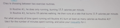 Chau is choosing between two exercise routines. 
In Routine #1, he does only running, burning 15.5 calories per minute. 
In Routine #2, he burns 18 calories walking. He then runs at a rate that burns 11.9 calories per minute. 
For what amounts of time spent running will Routine # 1 burn at least as many calories as Routine # 2? 
Use I for the number of minutes spent running, and solve your inequality for f