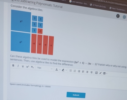 WL2Vjb25kYXJ5L3VzZXItYX(NzaWdubWV.
nd Subtracting Polynomials: Tutorial
peril definitian + Goo. 27 Plant Life Cycle.  Read: The Monkey's...
Consider th
lgebra tiles be used to model the expression
sentences. Then, use algebra tiles to find the difference. (2x^2+5)-(4x-1) ? Explain why or why not using 
B 1 U x^2 x_2 15px
Space used (includes formatting): 0 / 30000
Submit