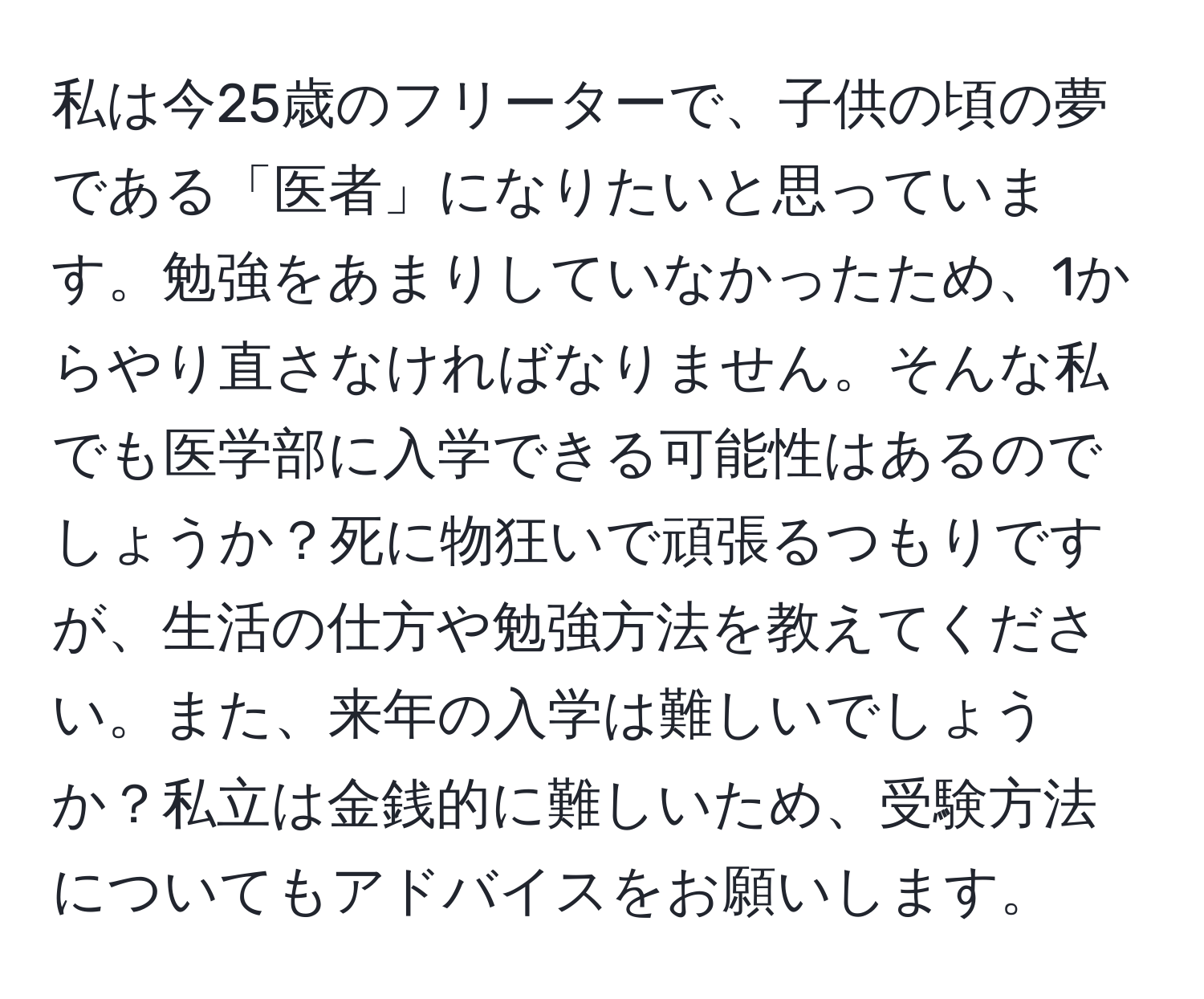 私は今25歳のフリーターで、子供の頃の夢である「医者」になりたいと思っています。勉強をあまりしていなかったため、1からやり直さなければなりません。そんな私でも医学部に入学できる可能性はあるのでしょうか？死に物狂いで頑張るつもりですが、生活の仕方や勉強方法を教えてください。また、来年の入学は難しいでしょうか？私立は金銭的に難しいため、受験方法についてもアドバイスをお願いします。