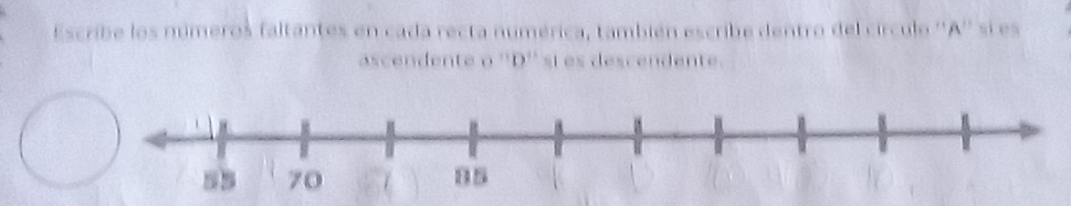 Escribe los números faltantes en cada recta numérica, también escribe dentro del círculo '' A '' si es 
ascendente o '' D '' si es descendente