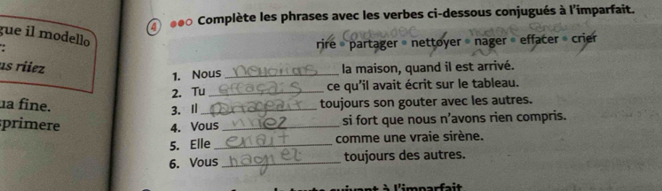 ④ ●●0 Complète les phrases avec les verbes ci-dessous conjugués à l'imparfait. 
gue il modello 
rire 《 partager » nettoyer nager » effacer crier 
us riez la maison, quand il est arrivé. 
1. Nous_ 
2. Tu _ce qu'il avait écrit sur le tableau. 
a fine. _toujours son gouter avec les autres. 
3. Ⅱ 
sprimere 
4. Vous _si fort que nous n’avons rien compris. 
5. Elle_ comme une vraie sirène. 
6. Vous _toujours des autres. 
* À l'imparfait